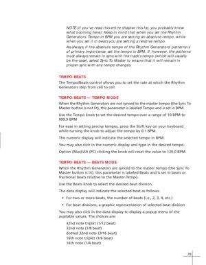 Page 4739
NOTE (if you’ve read this entire chapter this far, you probably know
what’s coming here): Keep in mind that when you set the Rhythm
Generators’ Tempo in BPM you are setting an absolute tempo, while
when you set it in beats you are setting a relative tempo.
As always, if the absolute tempo of the Rhythm Generators’ patterns is
of primary importance, set the tempo in BPM. If, however, the patterns
must always remain in sync with the track’s tempo (which will usually
be the case), select Sync To Master...