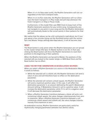 Page 5042
When it is in its Stop state (unlit), the Rhythm Generators will not run
regardless of the host’s transport state.
When it is in its Run state (lit), the Rhythm Generators will run when-
ever the host’s transport is in Play mode and will stop whenever the
host’s transport is in Stop or Pause mode.
Furthermore, in this mode Filter uses MIDI Clock to keep track of the
Rhythm Generator positions for your entire song. Consequently, you
can navigate to any point in your song and the the Rhythm Generators...