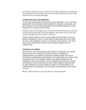 Page 6In the event of breach of any of the terms of this agreement, you shall pay
the attorney’s fees of Antares that are reasonably necessary to enforce the
agreement plus resulting damages.
Limited Warranty and Disclaimer
FILTER AND ACCOMPANYING MATERIALS ARE PROVIDED “AS IS” WITHOUT
WARRANTY OF ANY KIND, EITHER EXPRESS OR IMPLIED, INCLUDING, BUT
NOT LIMITED TO, THE IMPLIED WARRANTIES OF MERCHANTABILITY AND
FITNESS FOR A PARTICULAR PURPOSE.
Antares Audio Technologies does not warrant that the functions...