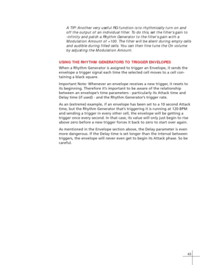 Page 5143
A TIP: Another very useful RG function is to rhythmically turn on and
off the output of an individual filter. To do this, set the filter’s gain to
-infinity and patch a Rhythm Generator to the filter’s gain with a
Modulation Amount of +100. The filter will be silent during empty cells
and audible during filled cells. You can then fine tune the On volume
by adjusting the Modulation Amount.
USING THE RHYTHM GENERATORS TO TRIGGER ENVELOPES
When a Rhythm Generator is assigned to trigger an Envelope, it...