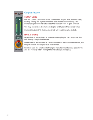 Page 5244
Output Section
OUTPUT LEVEL
Use the Output Level knob to set Filter’s main output level. In most cases,
start by setting the highest level that does not result in clipping. The
numeric display will indicate in dBs the exact amount of gain applied.
You may also click in the numeric display and type in the desired value.
Option (Mac)/Alt (PC) clicking the knob will reset the value to 0dB.
LEVEL METER(S)
When Filter is instantiated as a mono->mono plug-in, the Output Section
will display a single level...