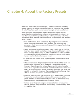 Page 5345
Chapter 4: About the Factory Presets
When you install Filter you will also get a generous collection of factory
presets designed to provide examples of many of the things that you can
do with Filter, from subtle harmonic sweetening to all-out wackification.
While our sound designers have tried to design their presets around
general audio categories (voice, guitar, drum loops, pads etc.), there’s no
way they can predict the specific audio you will be processing with Filter.
With that in mind, we offer...