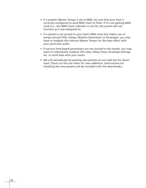 Page 5446
•If a preset’s Master Tempo is set to MIDI, be sure that your host is
correctly configured to send MIDI clock to Filter. If it’s not getting MIDI
clock (i.e., the MIDI Clock indicator is not lit), the preset will not
function as it was designed to.
•If a preset is not synced to your host’s MIDI clock but makes use of
tempo-synced LFOs, Delays, Rhythm Generators or Envelopes, you may
have to readjust the internal Master Tempo for the best effect with
your particular audio.
•If various time-based...
