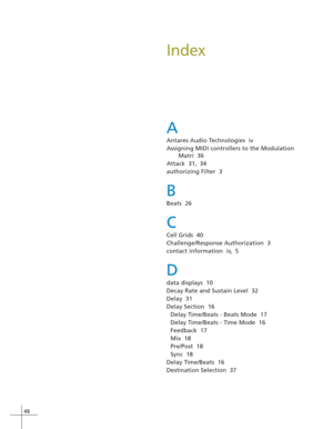Page 5648
Index
A
Antares Audio Technologies  iv
Assigning MIDI controllers to the Modulation
Matri  36
Attack  31, 34
authorizing Filter  3
B
Beats  26
C
Cell Grids  40
Challenge/Response Authorization  3
contact information  iv, 5
D
data displays  10
Decay Rate and Sustain Level  32
Delay  31
Delay Section  16
Delay Time/Beats - Beats Mode  17
Delay Time/Beats - Time Mode  16
Feedback  17
Mix  18
Pre/Post  18
Sync  18
Delay Time/Beats  16
Destination Selection  37 
