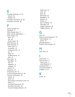 Page 5749
E
Envelope Follower  8, 34
Attack  34
Release  34
Envelope Generators  8, 29
Envelope overview  30
F
factory presets  45
Feedback  17
Filter Display Style  11
Filter License Agreement  v
Filter Output  19
Gain  19
Pan  20
Phase Invert  19
Filter Routing  22
Filter Settings  13
Filter Type  15
Frequency  15
Frequency Link  14
On  13
Poles  16
Q (Resonance)  15
Solo  13
Filter Type  15
Bandpass  16
Flat  16
Highpass  15
Lowpass  15
Notch  16
Frequency  15
Frequency Link  14
Function Display Selector...