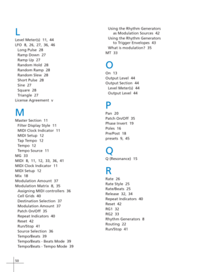 Page 5850
L
Level Meter(s)  11, 44
LFO  8, 26, 27, 36, 46
Long Pulse  28
Ramp Down  27
Ramp Up  27
Random Hold  28
Random Ramp  28
Random Slew  28
Short Pulse  28
Sine  27
Square  28
Triangle  27
License Agreement  v
M
Master Section  11
Filter Display Style  11
MIDI Clock Indicator  11
MIDI Setup  12
Tap Tempo  12
Tempo  12
Tempo Source  11
MG  33
MIDI  8, 11, 12, 33, 36, 41
MIDI Clock Indicator  11
MIDI Setup  12
Mix  18
Modulation Amount  37
Modulation Matrix  8, 35
Assigning MIDI controllers  36
Cell Grids...