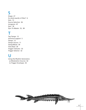 Page 5951
S
Shape  27
So what exactly is Filter?  6
Solo  13
Source Selection  36
sturgeons  47
Sync  18
Sync To Master  25, 38
T
Tap Tempo  12
technical support  5
Tempo  12
Tempo Source  11
Tempo/Beats  39
Time Base  30
Trigger Indicator  33
Trigger Selector  32
U
Using the Rhythm Generators
as Modulation Sources  42
to Trigger Envelopes  43 