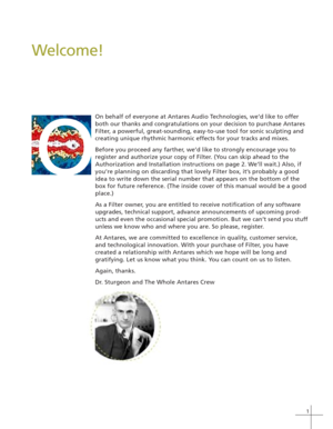 Page 91
Welcome!
On behalf of everyone at Antares Audio Technologies, we’d like to offer
both our thanks and congratulations on your decision to purchase Antares
Filter, a powerful, great-sounding, easy-to-use tool for sonic sculpting and
creating unique rhythmic harmonic effects for your tracks and mixes.
Before you proceed any farther, we’d like to strongly encourage you to
register and authorize your copy of Filter. (You can skip ahead to the
Authorization and Installation instructions on page 2. We’ll...
