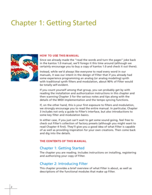 Page 102
Chapter 1: Getting Started
HOW TO USE THIS MANUAL
Since we already made the “read the words and turn the pages” joke back
in the kantos 1.0 manual, we’ll forego it this time around (although we
certainly encourage you to buy a copy of kantos 1.0 and check it out there).
Instead, while we’d always like everyone to read every word in our
manuals, it was our intent in the design of Filter that if you already had
some experience programming an analog (or analog modeling) synth
with traditional synth...