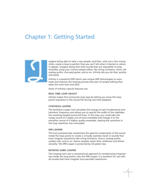 Page 111
Chapter 1: Getting Started
magine being able to take a raw sample, and then, with just a few mouse
clicks, create a loop so perfect that you can’t tell when it started or where
it repeats. Imagine doing that with sounds that are impossible to loop
smoothly using your current sample editor, like string orchestra, choirs, fat
analog synths, chorused guitar, and so on. Infinity lets you do that, quickly
and easily.
Infinity is a powerful DSP which uses unique DSP technologies to auto-
mate and improve the...