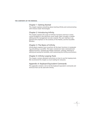 Page 133
THE CONTENTS OF THE MANUAL
Chapter 1: Getting Started
This chapter explains everything about starting Infinity and communicating
with Antares Audio Technologies.
Chapter 2: Introducing Infinity
This chapter explains the scope of Infinity’s functions and how it solves
current problems in the electronic music studio. Basic concepts in sample
editing and file management are also covered. The user interface is ex-
plained with emphasis on the anatomy of the Palette, and the Soundfile
Window.
Chapter 3: The...