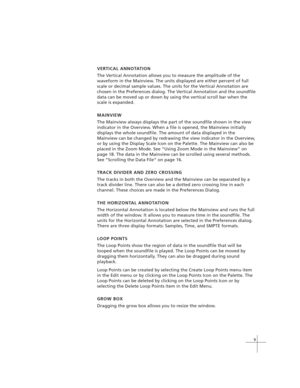 Page 199
VERTICAL ANNOTATION
The Vertical Annotation allows you to measure the amplitude of the
waveform in the Mainview. The units displayed are either percent of full
scale or decimal sample values. The units for the Vertical Annotation are
chosen in the Preferences dialog. The Vertical Annotation and the soundfile
data can be moved up or down by using the vertical scroll bar when the
scale is expanded.
MAINVIEW
The Mainview always displays the part of the soundfile shown in the view
indicator in the...
