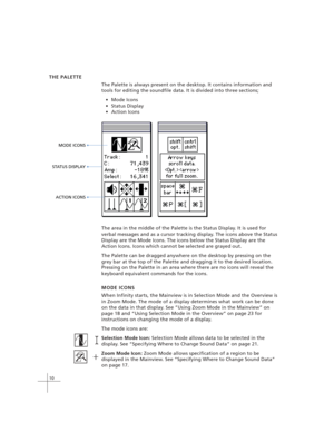 Page 2010
THE PALETTE
The Palette is always present on the desktop. It contains information and
tools for editing the soundfile data. It is divided into three sections;
Mode Icons
Status Display
Action Icons
MODE ICONS 
STATUS DISPLAY 
ACTION ICONS 
The area in the middle of the Palette is the Status Display. It is used for
verbal messages and as a cursor tracking display. The icons above the Status
Display are the Mode Icons. The icons below the Status Display are the
Action Icons. Icons which cannot be...