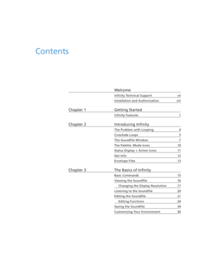 Page 5Contents
Welcome
Infinity Technical Support vii
Installation and Authorization viii
Chapter 1 Getting Started
Infinity Features 1
Chapter 2 Introducing Infinity
The Problem with Looping 4
Crossfade Loops 5
The Soundfile Window 7
The Palette: Mode Icons 10
Status Display + Action Icons 11
Get Info 12
Envelope Files 13
Chapter 3 The Basics of Infinity
Basic Commands 15
Viewing the Soundfile 16
Changing the Display Resolution 17
Listening to the Soundfile 20
Editing the Soundfile 21
Editing Functions 24...