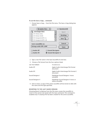 Page 4535
To use the Save a Copy… command:
1. Choose Save a Copy… from the File menu. The Save a Copy dialog box
appears.
2. Type a new file name in the Save Soundfile As text box.
3.  Choose a file format from the four options listed.
USE THIS FORMAT: TO SAVE AS A:
Audio IFF Apple Audio Interchange File Format
document
Audio IFC Apple Audio Interchange File Format-C
document
Sound Designer I Digidesign Sound Designer I mono
soundfile
Sound Designer II Digidesign Sound Designer II mono or
stereo soundfile
4....