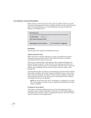 Page 4636
CUSTOMIZING YOUR ENVIRONMENT
When Infinity is first started, the look of the soundfile windows is prede-
termined. The appearance of the soundfile windows can be customized and
some of Infinity’s behaviors can be modified by using the Preferences…
dialog in the Display menu.
BLENDING
Checking this item enables the Blending function.
CREATE BACKUP FILES
When this item is checked, opening or saving a soundfile will create a
temporary backup copy of the file. This allows the Revert to Backup
command in...