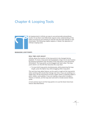 Page 4939
T
Chapter 4: Looping Tools
he looping tools in Infinity are easy to use and provide extraordinary
results. To use them most effectively requires some understanding of the
types of sound you are working on and the way the tools operate on the
sound data. The following chapter explains, in detail, the operation of
Infinity’s looping tools.
MANAGING LOOP POINTS
REAL TIME LOOP ADJUST
Infinity allows the location of the loop points to be changed during
playback. To move a loop point during playback, drag...