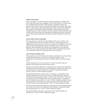 Page 5040
UNDO LOOP MOVE
Undo Loop Move is on the edit menu. Undo Loop Move is enabled only
after loop points have been dragged in the sound window or moved using
the crossfade dialog window. Pressing Undo Loop Move undoes the
previous loop move. Pressing a second time redoes the previous loop move.
Edits: cut clear, paste, clear unselected, and reverse, when they change the
loop positions, will disable Undo Loop Move. If the loop points are not
changed by edits, Undo Loop Move remains enabled. Please remember...