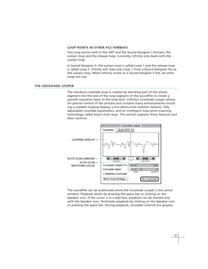 Page 5141
LOOP POINTS IN OTHER FILE FORMATS
Two loop points exist in the AIFF and the Sound Designer I formats, the
sustain loop and the release loop. Currently, Infinity only deals with the
sustain loop.
In Sound Designer II, the sustain loop is called Loop 1 and the release loop
is called Loop 2. Infinity will read only Loop 1 from a Sound Designer file as
the sustain loop. When Infinity writes to a Sound Designer II file, all other
loops are lost.
THE CROSSFADE LOOPER
The standard crossfade loop is created...