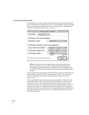 Page 5848
THE ROTATED SUMS LOOPER
The Rotated Sums Looper creates seamless loops by randomly distributing
sonic irregularities throughout the loop. It is very effective with sounds that
have non-periodic waveforms like chorus, string orchestra, complex synth
patches, sounds that include noise, and so on.
NOTE: Sounds must be pre-looped before using the Rotated Sums
Looper. Any clicks, pops or other irregularities will be distributed
throughout the loop and show up as noise. Use the Crossfade Looper
to smooth...