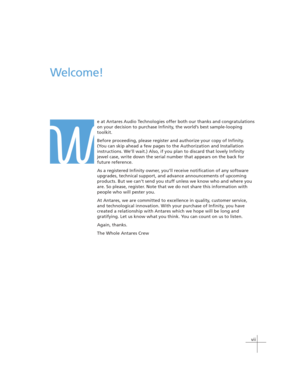 Page 7vii
W
Welcome!
e at Antares Audio Technologies offer both our thanks and congratulations
on your decision to purchase Infinity, the world’s best sample-looping
toolkit.
Before proceeding, please register and authorize your copy of Infinity.
(You can skip ahead a few pages to the Authorization and Installation
instructions. We’ll wait.) Also, if you plan to discard that lovely Infinity
jewel case, write down the serial number that appears on the back for
future reference.
As a registered Infinity owner,...