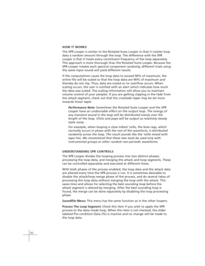 Page 6252
HOW IT WORKS
The SPR Looper is similar to the Rotated Sums Looper in that it rotates loop
data a random amount through the loop. The difference with the SPR
Looper is that it treats every constituent frequency of the loop separately.
This approach is more thorough than the Rotated Sums Looper. Because the
SPR Looper rotates each spectral component randomly, different trials using
the same input sound will yield different results.
If the computations cause the loop data to exceed 90% of maximum, the...