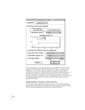 Page 6858
If the computations cause the loop data to exceed 90% of maximum, the
entire file will be scaled so that the loop data are 90% of maximum and
thereby do not clip. Thus, data are scaled so no overflow occurs. When
scaling occurs, the user is notified with an alert which indicates how much
the data was scaled. The scaling information will allow you to maintain
volume control of your samples. If you are getting clipping in the fade from
the attack segment, check out that the crossfade taper may be set...