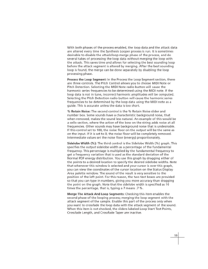 Page 6959
With both phases of the process enabled, the loop data and the attack data
are altered every time the Synthesis Looper process is run. It is sometimes
desirable to disable the attack/loop merge phase of the process, and do
several takes of processing the loop data without merging the loop with
the attack. This saves time and allows for selecting the best sounding loop
before the attack segment is altered by merging. After the best sounding
loop is found, the merge can be done separately by disabling...