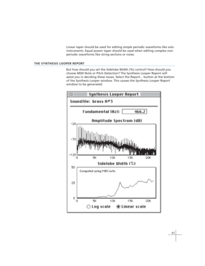 Page 7161
Linear taper should be used for editing simple periodic waveforms like solo
instruments. Equal power taper should be used when editing complex non-
periodic waveforms like string sections or noise.
THE SYNTHESIS LOOPER REPORT
But how should you set the Sidelobe Width (%) control? How should you
choose MIDI Note or Pitch Detection? The Synthesis Looper Report will
assist you in deciding these issues. Select the Report... button at the bottom
of the Synthesis Looper window. This causes the Synthesis...