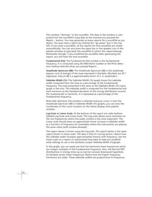 Page 7262
This window “belongs” to the soundfile. The data in the window is com-
puted from the soundfile’s loop data at the moment you pressed the
Report... button. You may generate as many reports for a soundfile as you
desire. You may close a report by clicking the “go-away” box in the top
left. If you close a soundfile, all the reports for that soundfile are closed
automatically. You can also press the space bar or the speaker icon in the
palette window to play back the soundfile to which this report...