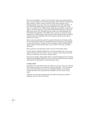 Page 7666
Next, press the Report... button. On the report, select Log scale and place
your cursor precisely at the fundamental peak. Check that the Fundamental
(Hz): number is within a pixel’s accuracy of the Hertz number on the
floating palette. If it is not, then you are going to have pitch problems. If
you had checked MIDI Note you either specified the wrong note or the
data is not tuned to A3 = 440Hz equal tempered scale. Either re-specify the
note or use Pitch Detection. If you had checked Pitch Detection,...