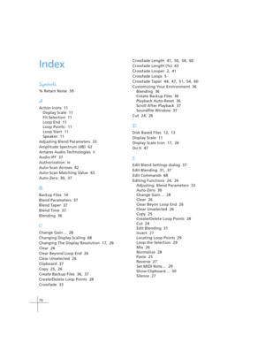 Page 8070
Index
Symbols
% Retain Noise  59
A
Action Icons  11
Display Scale  11
Fit Selection  11
Loop End  11
Loop Points:  11
Loop Start  11
Speaker  11
Adjusting Blend Parameters  33
Amplitude Spectrum (dB)  62
Antares Audio Technologies  ii
Audio IFF  37
Authorization  ix
Auto-Scan Arrows  42
Auto-Scan Matching Value  43
Auto-Zero  30, 37
B
Backup Files  14
Blend Parameters  37
Blend Taper  37
Blend Time  37
Blending  36
C
Change Gain…  28
Changing Display Scaling  68
Changing The Display Resolution  17,...