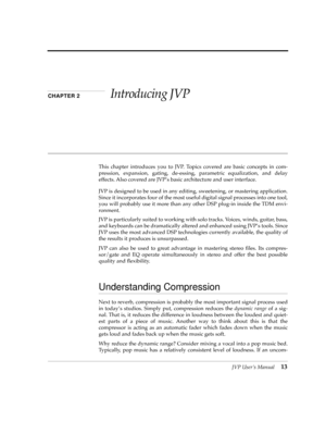 Page 13 
JVP UserÕs Manual
 
13
 
CHAPTER 2 
Introducing JVP
 
This chapter introduces you to JVP. Topics covered are basic concepts in com-
pression, expansion, gating, de-essing, parametric equalization, and delay
effects. Also covered are JVPÕs basic architecture and user interface.
JVP is designed to be used in any editing, sweetening, or mastering application.
Since it incorporates four of the most useful digital signal processes into one tool,
you will probably use it more than any other DSP plug-in...