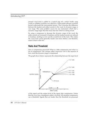 Page 14 
Introducing JVP
 
14
 
JVP UserÕs Manual
 
pressed vocal track is added to a typical pop mix, certain loudly sung
words or syllables would be very obtrusive, while quieter phrases would be
buried underneath the instrumental texture. This is because the difference
between the loudest and softest sounds in the vocal, its dynamic range, is
very large. This same problem occurs for any instrument which had a
dynamic range larger than the music bed into which it is being mixed. 
By using a compressor to...