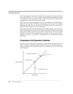 Page 16Introducing JVP
16JVP UserÕs Manual
As the input signal drops below the threshold, its output level drops at twice the
rate it would using a 1 to 1 ratio. In effect, sounds below the expander threshold
are Òfaded outÓ more quickly than they would be normally. This effect can be
exaggerated into what is normally called a gate. 
When expanders have ratios higher than 1 to 10, sounds below the threshold are
faded out very rapidly. This effect is called gating and can sound very abrupt.
Adjusting the gate...