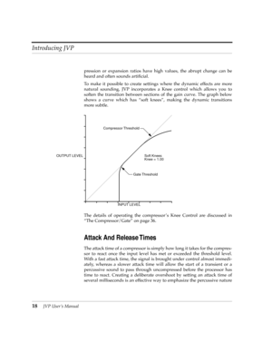 Page 18Introducing JVP
18JVP UserÕs Manual
pression or expansion ratios have high values, the abrupt change can be
heard and often sounds artiÞcial.
To make it possible to create settings where the dynamic effects are more
natural sounding, JVP incorporates a Knee control which allows you to
soften the transition between sections of the gain curve. The graph below
shows a curve which has Òsoft kneesÓ, making the dynamic transitions
more subtle.
The details of operating the compressor Õs Knee Control are...