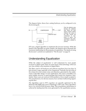 Page 21JVP UserÕs Manual21 Understanding Equalization
The diagram below shows how analog hardware can be conÞgured to do
the de-essing job.
JVP uses a digital algorithm to implement the de-esser function. While the
details of the algorithm are quite complex, the diagram above illustrates the
functional relationships for the purposes of explanation. The details of using
the de-esser Õs controls are explained in ÒThe De-esserÓ on page 33.
Understanding Equalization
While the subject of equalization is well...