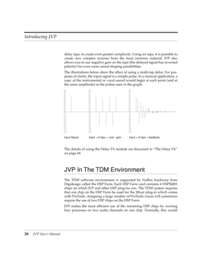 Page 26Introducing JVP
26JVP UserÕs Manual
delay taps, to create even greater complexity. Using six taps, it is possible to
create very complex textures from the most common material. JVP also
allows you to use negative gain on the taps (the delayed signal has reversed
polarity) for even more sound shaping possibilities.
The illustrations below show the effect of using a multi-tap delay. For pur-
poses of clarity, the input signal is a simple pulse. In a musical application, a
copy of the instrumental or vocal...