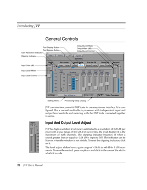 Page 28Introducing JVP
28JVP UserÕs Manual
General Controls
JVP contains four powerful DSP tools in one easy-to-use interface. It is con-
Þgured like a normal multi-effects processor with independent input and
output level controls and metering with the DSP tools connected together
in series. 
Input And Output Level Adjust
JVP has high resolution level meters calibrated to a resolution of 0.25 dB per
pixel with a total range of 45.5 dB. For stereo Þles, the level displayed is the
maximum of both channels. The...