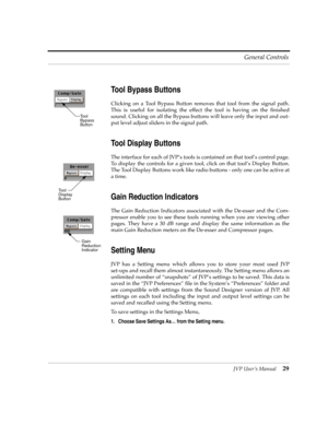 Page 29JVP UserÕs Manual29 General Controls
Tool Bypass Buttons
Clicking on a Tool Bypass Button removes that tool from the signal path.
This is useful for isolating the effect the tool is having on the Þnished
sound. Clicking on all the Bypass buttons will leave only the input and out-
put level adjust sliders in the signal path.
Tool Display Buttons
The interface for each of JVPÕs tools is contained on that toolÕs control page.
To display the controls for a given tool, click on that toolÕs Display Button.
The...