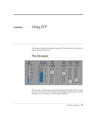 Page 33JVP UserÕs Manual33
CHAPTER 3Using JVP
This chapter contains the details of using JVPÕs controls and a short how-to
section on each of the tools. 
The De-esser
The de-esser Õs controls are accessed by pressing the Display Button under
the word ÒDe-esserÓ in JVPÕs display. The settings on the de-essers controls
are still active even if they are not currently displayed. 