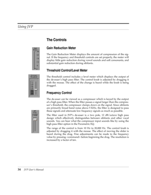 Page 34Using JVP
34JVP UserÕs Manual
The Controls
Gain Reduction Meter
The Gain Reduction Meter displays the amount of compression of the sig-
nal. If the frequency and threshold controls are set properly, the meter will
display little gain reduction during vowel sounds and soft consonants, and
substantial gain reduction during sibilants.
Threshold Control/Level Meter
The threshold control includes a level meter which displays the output of
the de-esser Õs high pass Þlter. The control knob is adjusted by...