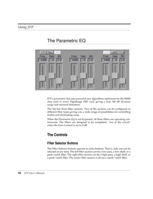 Page 40Using JVP
40JVP UserÕs Manual
The Parametric EQ
JVPÕs parametric EQ uses powerful new algorithms optimized for the 56000
chip used in every Digidesign DSP card, giving a true 140 dB dynamic
range and minimal distortion.
The EQ has three Þlter sections. Two of the sections can be conÞgured as
different Þlter types giving you a wide range of possibilities for controlling
timbre and eliminating noise. 
When the Parametric EQ is not bypassed, all three Þlters are operating con-
tinuously. The Þlters are...