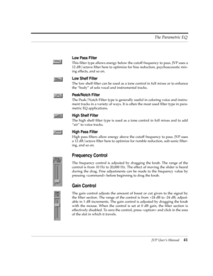 Page 41JVP UserÕs Manual41 The Parametric EQ
Low Pass Filter
This Þlter type allows energy below the cutoff frequency to pass. JVP uses a
12 dB/octave Þlter here to optimize for hiss reduction, psychoacoustic mix-
ing effects, and so on.
Low Shelf Filter
The low shelf Þlter can be used as a tone control in full mixes or to enhance
the ÒbodyÓ of solo vocal and instrumental tracks.
Peak/Notch Filter
The Peak/Notch Filter type is generally useful in coloring voice and instru-
ment tracks in a variety of ways. It...