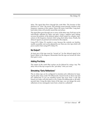 Page 47JVP UserÕs Manual47 The Delay FX
delay. The signal then ßows through the comb Þlter. The function of this
element is to ÒechoÓ the sound. This echoing causes periodic notches in the
frequency response of the output. Hence the name comb Þlter. Long feed-
back delay times will actually sound like real echoes.
The signal then goes through one or many of the delay taps. Each tap can be
individually adjusted for delay and gain. Using a negative gain setting,
reverses the polarity of the delayed signal, which...