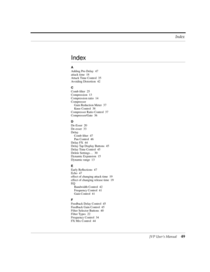 Page 49JVP UserÕs Manual49 Index
Index
A
Adding Pre-Delay 47
attack time 18
Attack Time Control 35
Avoiding Distortion 42
C
Comb Þlter 25
Compression 13
Compression ratio 14
Compressor
Gain Reduction Meter 37
Knee Control 38
Compressor Ratio Control 37
Compressor/Gate 36
D
De-Esser 20
De-esser 33
Delay
Comb Þlter 47
Pan Control 46
Delay FX 44
Delay Tap Display Buttons 45
Delay Time Control 45
Delete SettingsÉ 30
Dynamic Expansion 15
Dynamic range 13
E
Early Reßections 47
Echo 47
effect of changing attack time...