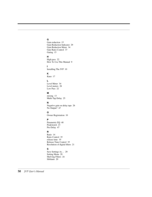 Page 5050JVP UserÕs Manual
G
Gain reduction 15
Gain Reduction Indicator 29
Gain Reduction Meter 34
Gate Ratio Control 37
Gating 15
H
High pass 22
How To Use This Manual 9
I
Installing The JVP 10
K
Knee 17
L
Level Meter 34
Level meters 28
Low Pass 22
M
mixing 13
Multi-Tap Delay 25
N
Negative gain on delay taps 26
No Output? 47
O
Owner Registration 10
P
Parametric EQ 40
Peak/notch 23
Pre-Delay 47
R
Ratio 14
Ratio Control 35
release time 19
Release Time Control 35
Resolution of digital Þlters 21
S
Save Settings...
