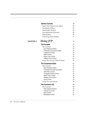 Page 6 
6
 
JVP UserÕs Manual
 
General Controls
 
28
Input And Output Level Adjust 28
Tool Bypass Buttons 29
Tool Display Buttons 29
Gain Reduction Indicators 29
Setting Menu 29
Processing Delay Display 31  
CHAPTER 3
 
Using JVP
 
33
 
The De-esser
 
33
The Controls 34
 
Gain Reduction Meter 
34
 
Threshold Control/Level Meter 
34
 
Frequency Control 
34
 
Ratio Control 
35
 
Attack Time Control 
35
 
Release Time Control 
35
Using The De-esser With ProTools 35
 
The Compressor/Gate
 
36
The Controls 37...