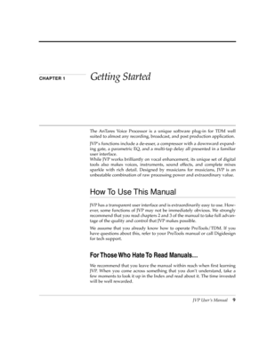 Page 9 
JVP UserÕs Manual
 
9
 
CHAPTER 1 
Getting Started
 
The AnTares Voice Processor is a unique software plug-in for TDM well
suited to almost any recording, broadcast, and post production application.
JVPÕs functions include a de-esser, a compressor with a downward expand-
ing gate, a parametric EQ, and a multi-tap delay all presented in a familiar
user interface.
While JVP works brilliantly on vocal enhancement, its unique set of digital
tools also makes voices, instruments, sound effects, and complete...