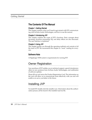 Page 10 
Getting Started
 
10
 
JVP UserÕs Manual
 
The Contents Of The Manual
 
Chapter 1: Getting Started
 
This chapter explains what youÕll need to get started with JVP, communicat-
ing with AnTares Audio Technologies, and how to use the manual.
 
Chapter 2: Introducing JVP
 
This chapter explains the scope of JVPÕs functions. Basic concepts about
de-essing, dynamics processing, EQ, and delay effects are also discussed.
The user interface is explained.
 
Chapter 3: Using JVP
 
This chapter guides you...